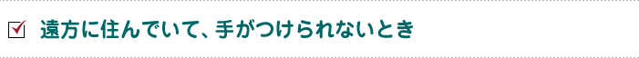 遠方に住んでいて、手がつけられないとき